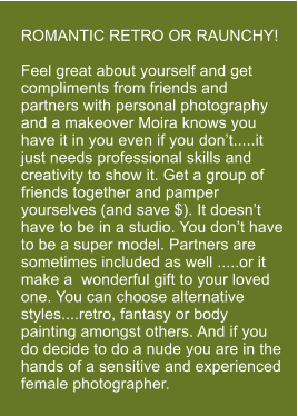 ROMANTIC RETRO OR RAUNCHY!  Feel great about yourself and get compliments from friends and partners with personal photography and a makeover Moira knows you have it in you even if you don�t.....it just needs professional skills and creativity to show it. Get a group of friends together and pamper yourselves (and save $). It doesn�t have to be in a studio. You don�t have to be a super model. Partners are sometimes included as well .....or it make a  wonderful gift to your loved one. You can choose alternative styles....retro, fantasy or body painting amongst others. And if you do decide to do a nude you are in the hands of a sensitive and experienced female photographer.