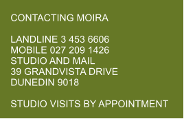 CONTACTING MOIRA  LANDLINE 3 453 6606 MOBILE 027 209 1426 STUDIO AND MAIL 39 GRANDVISTA DRIVE DUNEDIN 9018  STUDIO VISITS BY APPOINTMENT