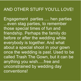 AND OTHER STUFF YOU�LL LOVE!  Engagement  parties .... hen parties ...even stag parties, to remember those special times of fun and friendship. Perhaps the family do before or after the wedding while everybody is together. And what about a special shoot in your gown once the wedding is past. Used to be called Trash The Gown, but it can be anything you wish.....free and  unconstrained by wedding day conventions!