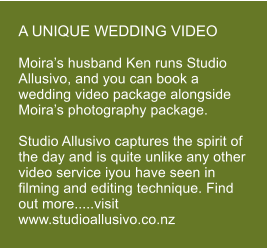 A UNIQUE WEDDING VIDEO  Moira�s husband Ken runs Studio Allusivo, and you can book a wedding video package alongside Moira�s photography package.  Studio Allusivo captures the spirit of the day and is quite unlike any other video service iyou have seen in filming and editing technique. Find out more.....visit www.studioallusivo.co.nz
