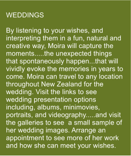 WEDDINGS  By listening to your wishes, and interpreting them in a fun, natural and creative way, Moira will capture the moments.....the unexpected things that spontaneously happen...that will vividly evoke the memories in years to come. Moira can travel to any location throughout New Zealand for the wedding. Visit the links to see wedding presentation options including, albums, minimovies, portraits, and videography.....and visit the galleries to see  a small sample of her wedding images. Arrange an appointment to see more of her work and how she can meet your wishes.